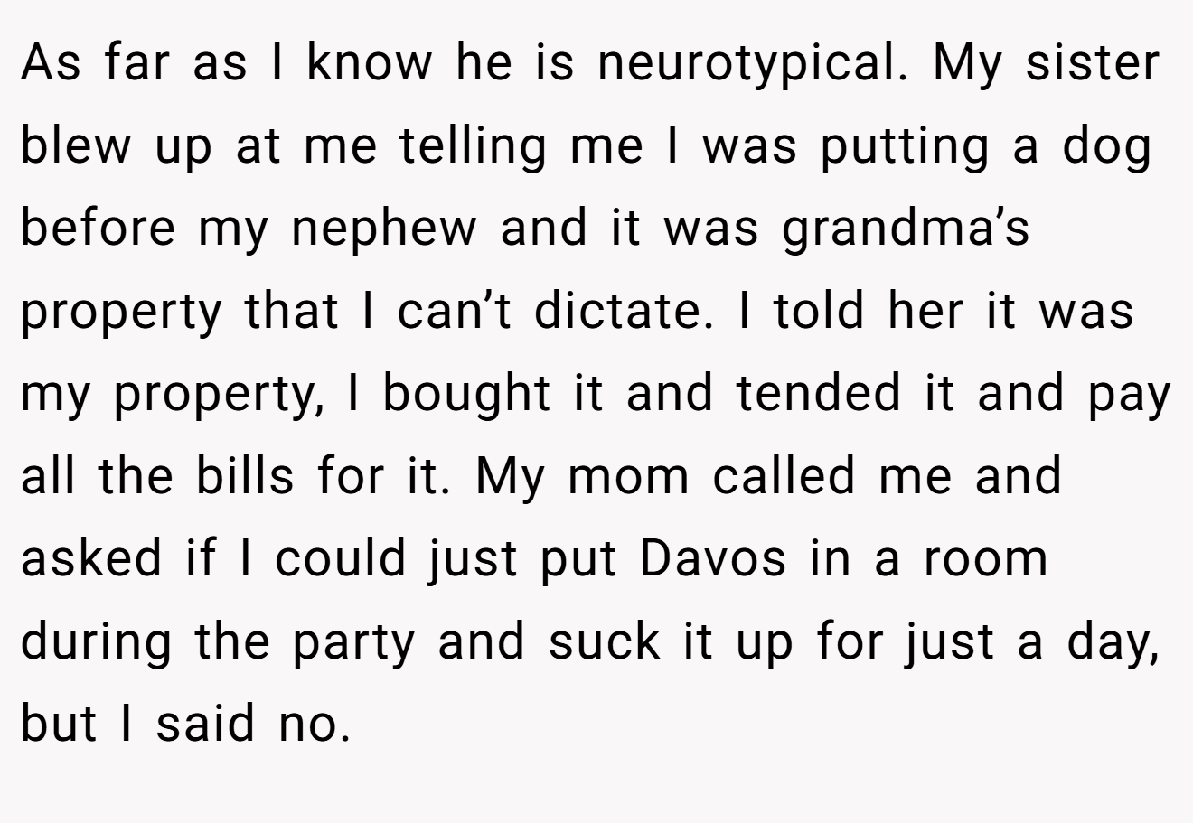 As far as I know he is neurotypical. My sister blew up at me telling me I was putting a dog before my nephew and it was grandma’s property that I can’t dictate. I told her it was my property, I bought it and tended it and pay all the bills for it. My mom called me and asked if I could just put Davos in a room during the party and suck it up for just a day, but I said no.
