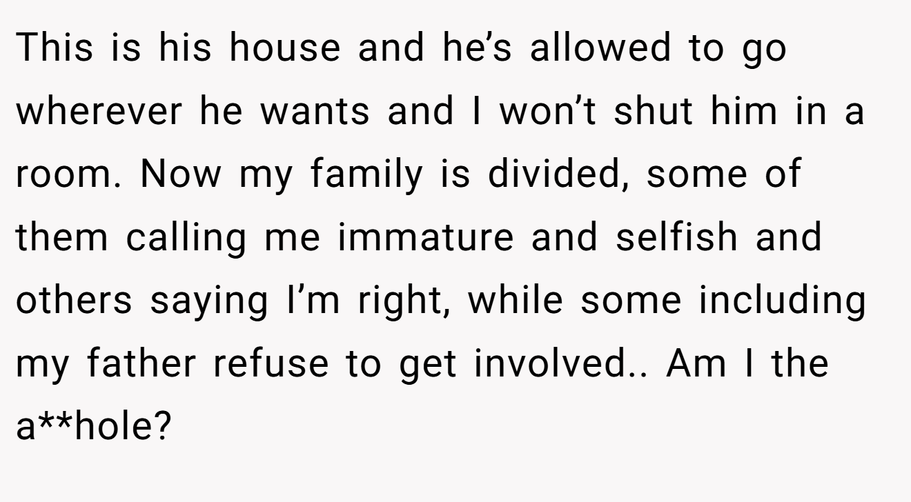 This is his house and he’s allowed to go wherever he wants and I won’t shut him in a room. Now my family is divided, some of them calling me immature and selfish and others saying I’m right, while some including my father refuse to get involved.. Am I the a**hole?