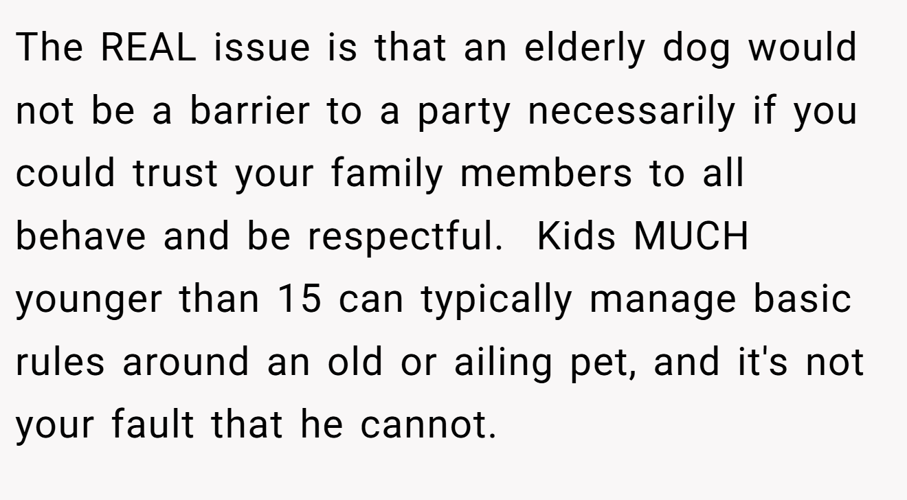The REAL issue is that an elderly dog would not be a barrier to a party necessarily if you could trust your family members to all behave and be respectful.  Kids MUCH younger than 15 can typically manage basic rules around an old or ailing pet, and it's not your fault that he cannot.