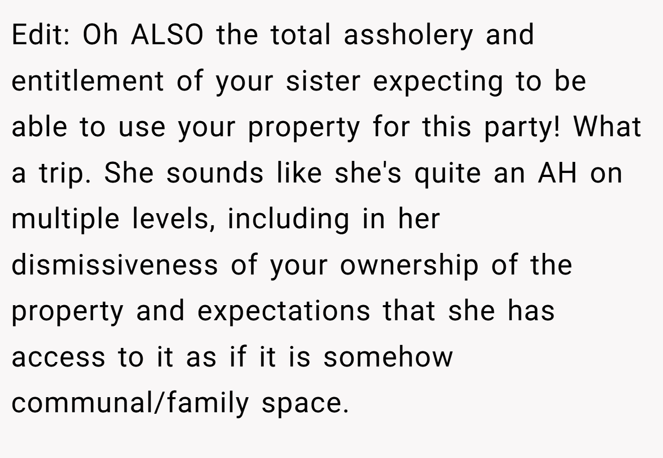 Edit: Oh ALSO the total assholery and entitlement of your sister expecting to be able to use your property for this party! What a trip. She sounds like she's quite an AH on multiple levels, including in her dismissiveness of your ownership of the property and expectations that she has access to it as if it is somehow communal/family space.