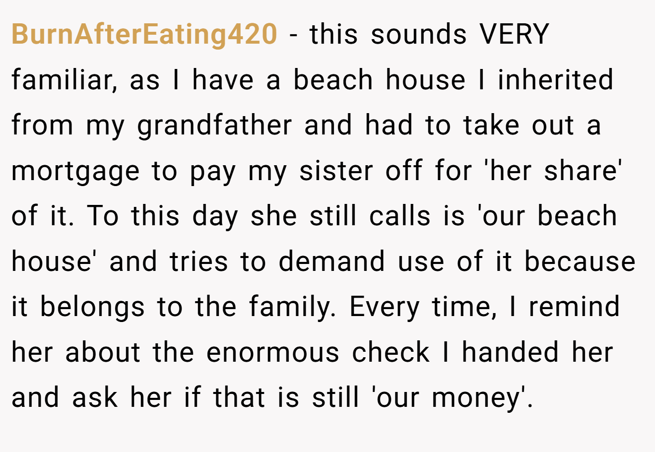 BurnAfterEating420 - this sounds VERY familiar, as I have a beach house I inherited from my grandfather and had to take out a mortgage to pay my sister off for 'her share' of it. To this day she still calls is 'our beach house' and tries to demand use of it because it belongs to the family. Every time, I remind her about the enormous check I handed her and ask her if that is still 'our money'.
