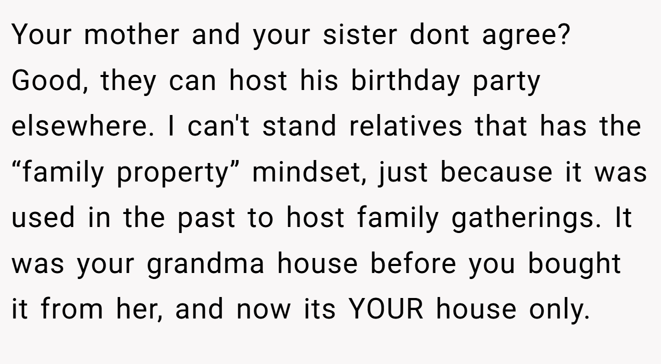 Your mother and your sister dont agree? Good, they can host his birthday party elsewhere. I can't stand relatives that has the “family property” mindset, just because it was used in the past to host family gatherings. It was your grandma house before you bought it from her, and now its YOUR house only.