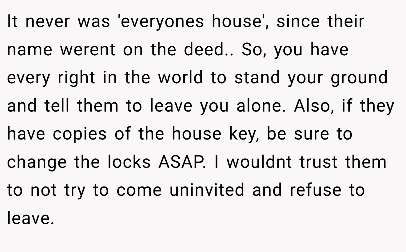 It never was 'everyones house', since their name werent on the deed.. So, you have every right in the world to stand your ground and tell them to leave you alone. Also, if they have copies of the house key, be sure to change the locks ASAP. I wouldnt trust them to not try to come uninvited and refuse to leave.