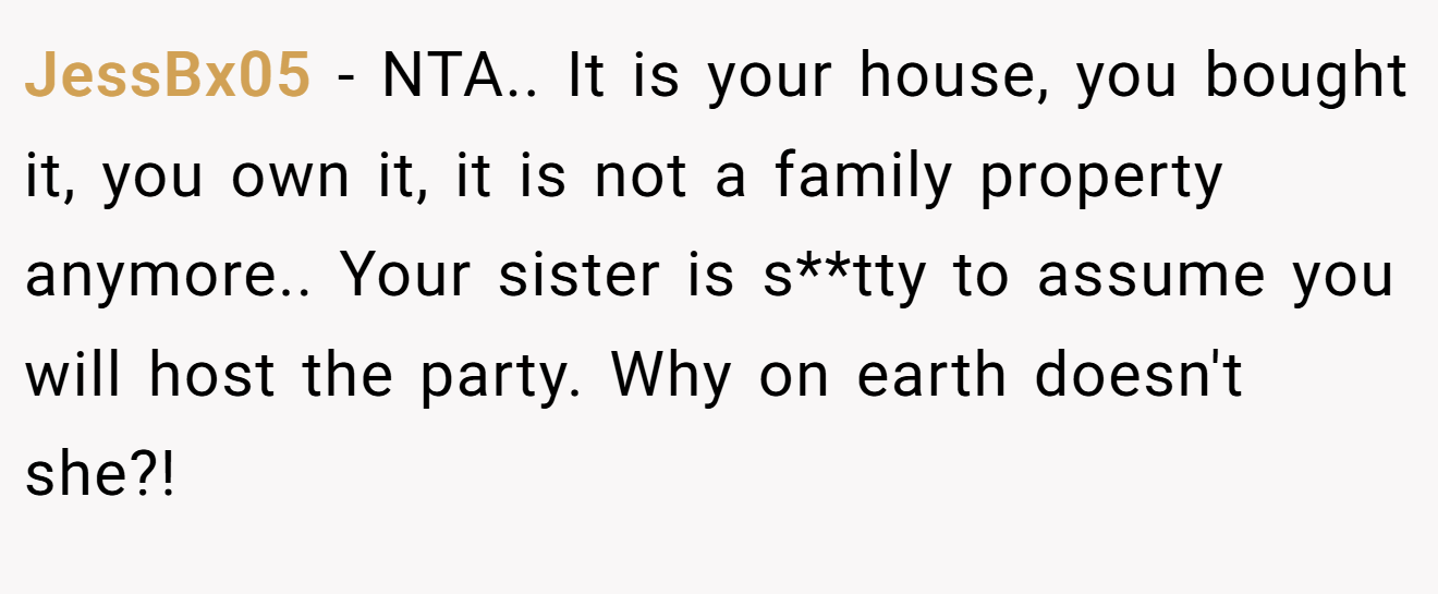 JessBx05 - NTA.. It is your house, you bought it, you own it, it is not a family property anymore.. Your sister is s**tty to assume you will host the party. Why on earth doesn't she?!