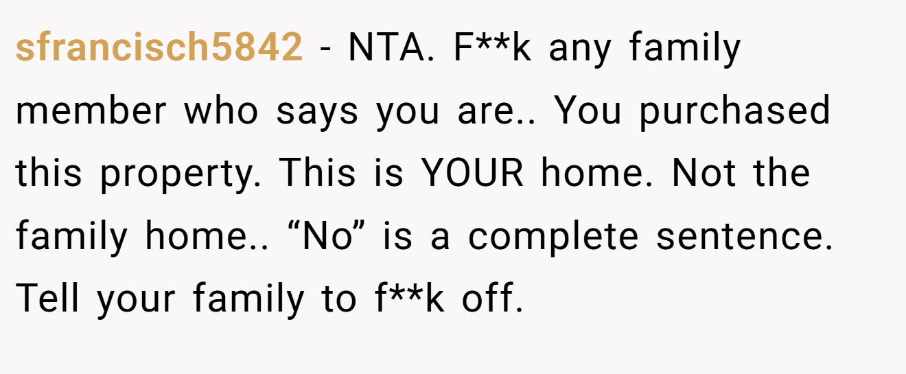 sfrancisch5842 - NTA. F**k any family member who says you are.. You purchased this property. This is YOUR home. Not the family home.. “No” is a complete sentence. Tell your family to f**k off.