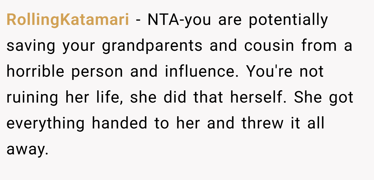 RollingKatamari − NTA-you are potentially saving your grandparents and cousin from a horrible person and influence. You're not ruining her life, she did that herself. She got everything handed to her and threw it all away.