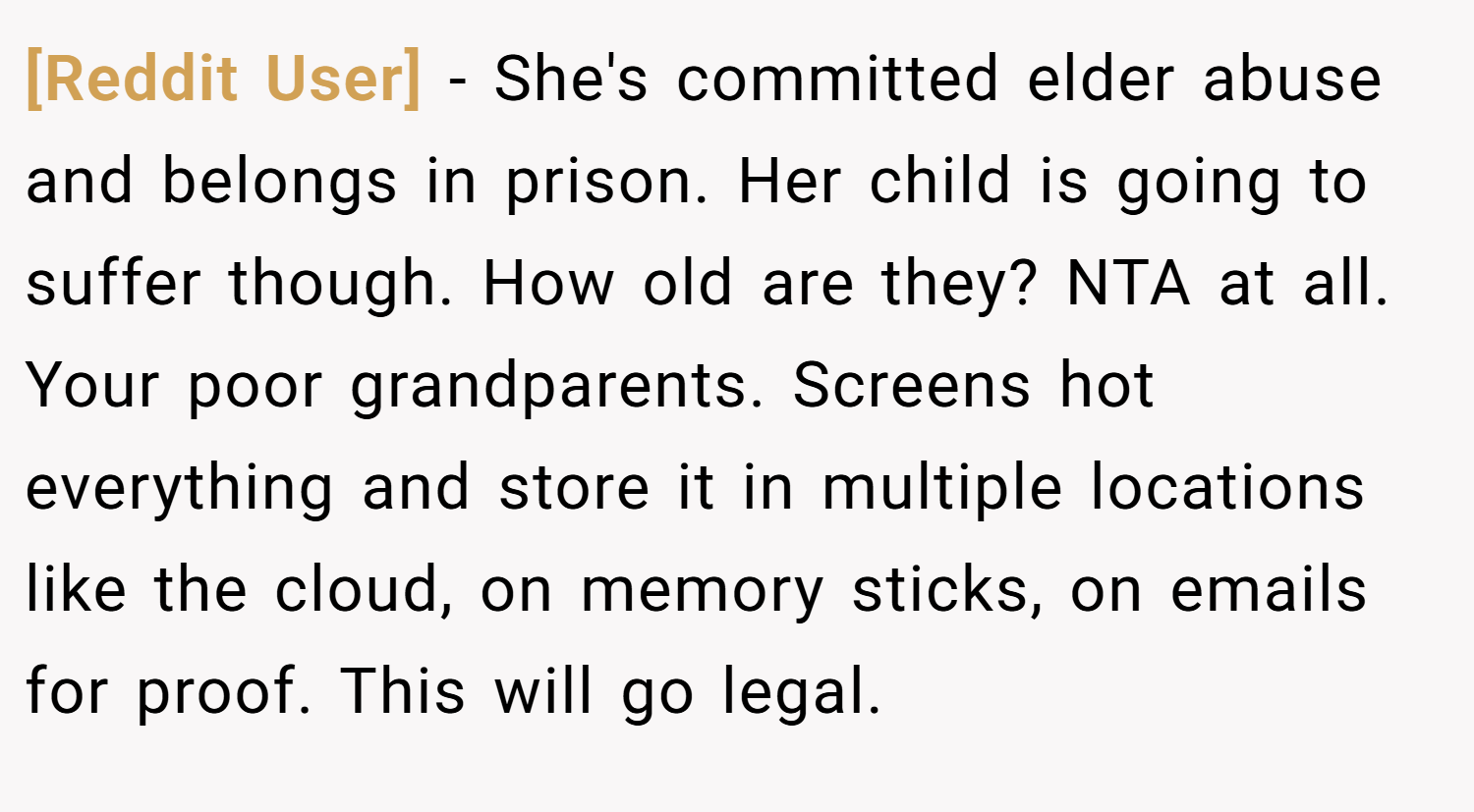 [Reddit User] − She's committed elder abuse and belongs in prison. Her child is going to suffer though. How old are they? NTA at all. Your poor grandparents. Screens hot everything and store it in multiple locations like the cloud, on memory sticks, on emails for proof. This will go legal.