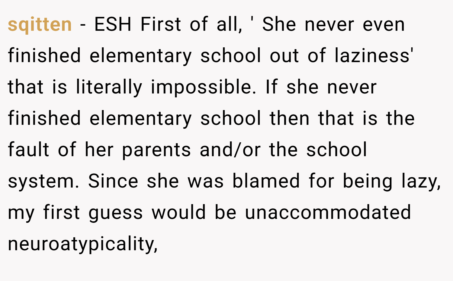 sqitten − ESH First of all, ' She never even finished elementary school out of laziness' that is literally impossible. If she never finished elementary school then that is the fault of her parents and/or the school system. Since she was blamed for being lazy, my first guess would be unaccommodated neuroatypicality,