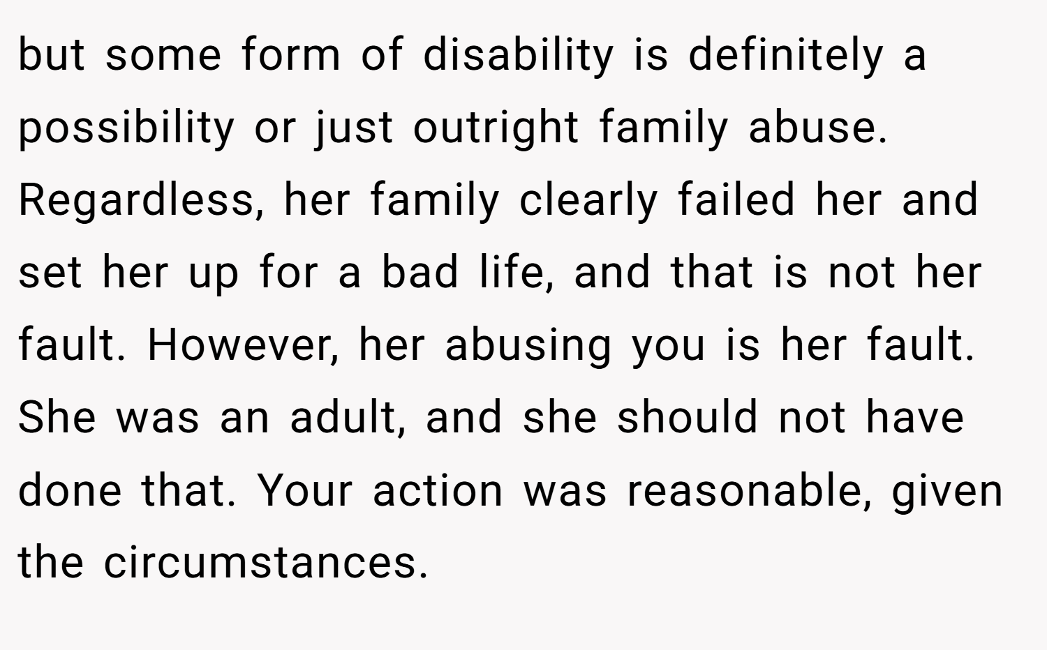 but some form of disability is definitely a possibility or just outright family abuse. Regardless, her family clearly failed her and set her up for a bad life, and that is not her fault. However, her abusing you is her fault. She was an adult, and she should not have done that. Your action was reasonable, given the circumstances.