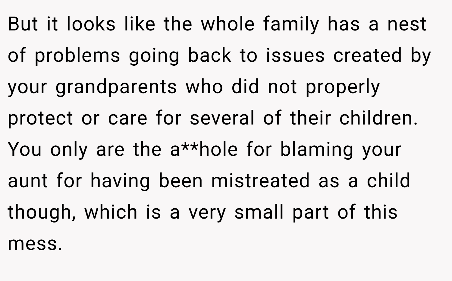 But it looks like the whole family has a nest of problems going back to issues created by your grandparents who did not properly protect or care for several of their children. You only are the a**hole for blaming your aunt for having been mistreated as a child though, which is a very small part of this mess.