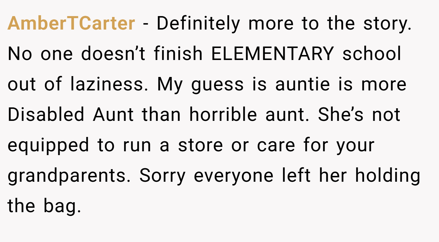 AmberTCarter − Definitely more to the story. No one doesn’t finish ELEMENTARY school out of laziness. My guess is auntie is more Disabled Aunt than horrible aunt. She’s not equipped to run a store or care for your grandparents. Sorry everyone left her holding the bag.