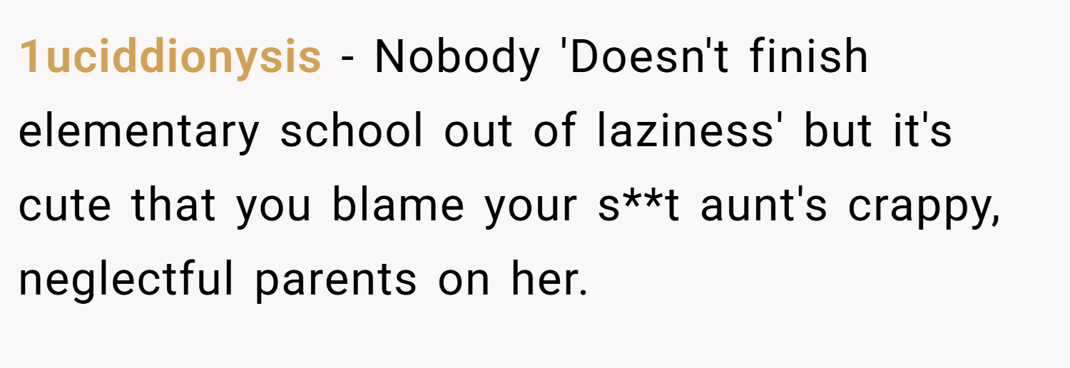 1uciddionysis − Nobody 'Doesn't finish elementary school out of laziness' but it's cute that you blame your s**t aunt's crappy, neglectful parents on her.