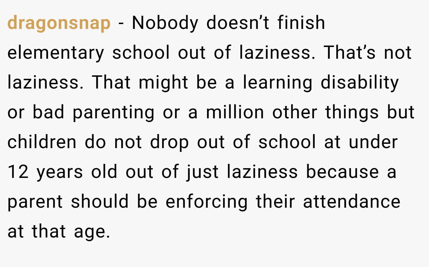 dragonsnap − Nobody doesn’t finish elementary school out of laziness. That’s not laziness. That might be a learning disability or bad parenting or a million other things but children do not drop out of school at under 12 years old out of just laziness because a parent should be enforcing their attendance at that age.