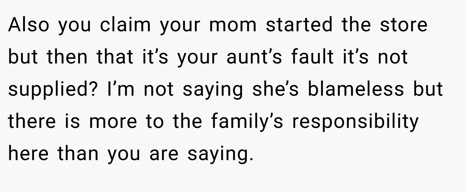 Also you claim your mom started the store but then that it’s your aunt’s fault it’s not supplied? I’m not saying she’s blameless but there is more to the family’s responsibility here than you are saying.