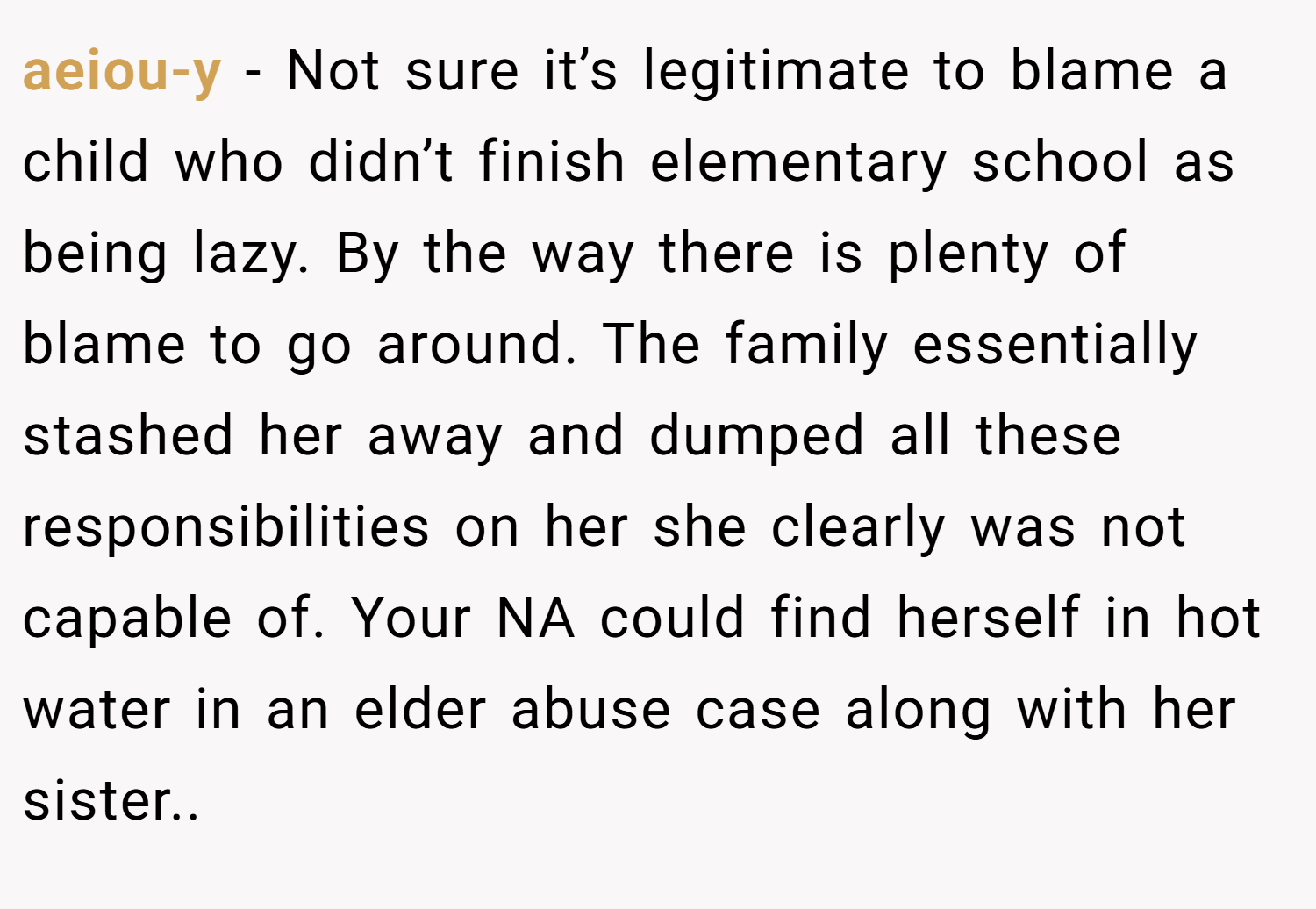 aeiou-y − Not sure it’s legitimate to blame a child who didn’t finish elementary school as being lazy. By the way there is plenty of blame to go around. The family essentially stashed her away and dumped all these responsibilities on her she clearly was not capable of. Your NA could find herself in hot water in an elder abuse case along with her sister..