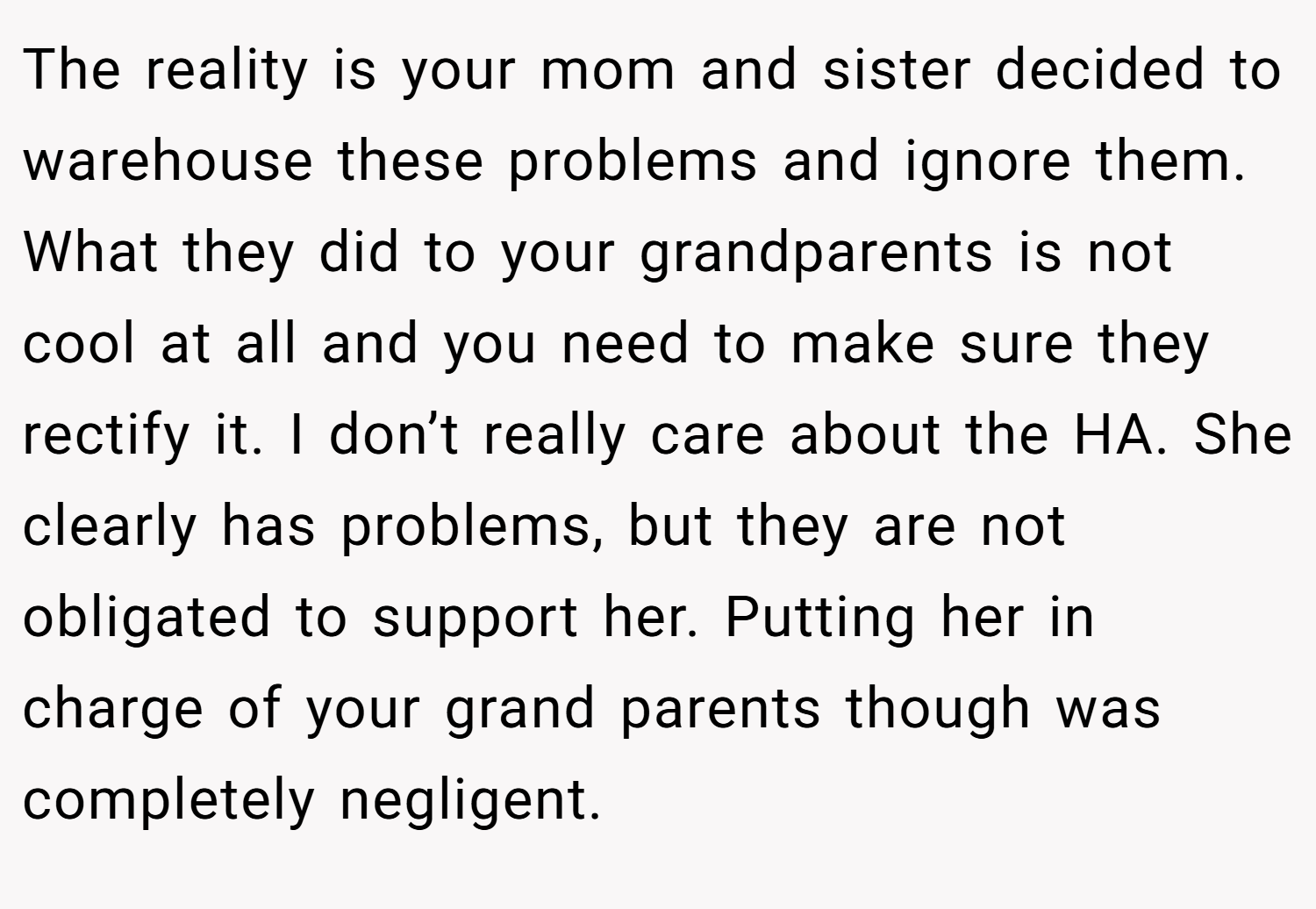 The reality is your mom and sister decided to warehouse these problems and ignore them. What they did to your grandparents is not cool at all and you need to make sure they rectify it. I don’t really care about the HA. She clearly has problems, but they are not obligated to support her. Putting her in charge of your grand parents though was completely negligent.