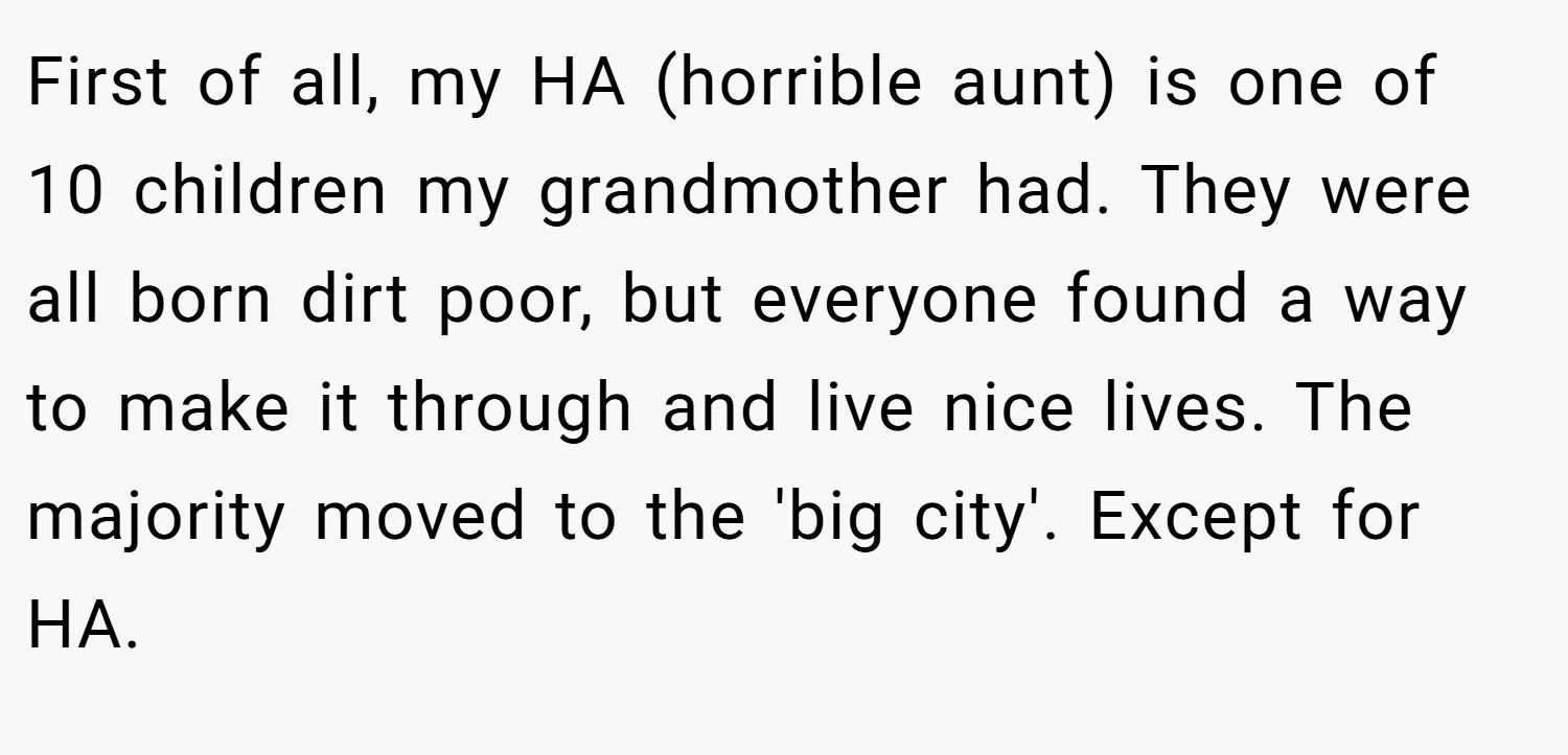 First of all, my HA (horrible aunt) is one of 10 children my grandmother had. They were all born dirt poor, but everyone found a way to make it through and live nice lives. The majority moved to the 'big city'. Except for HA.
