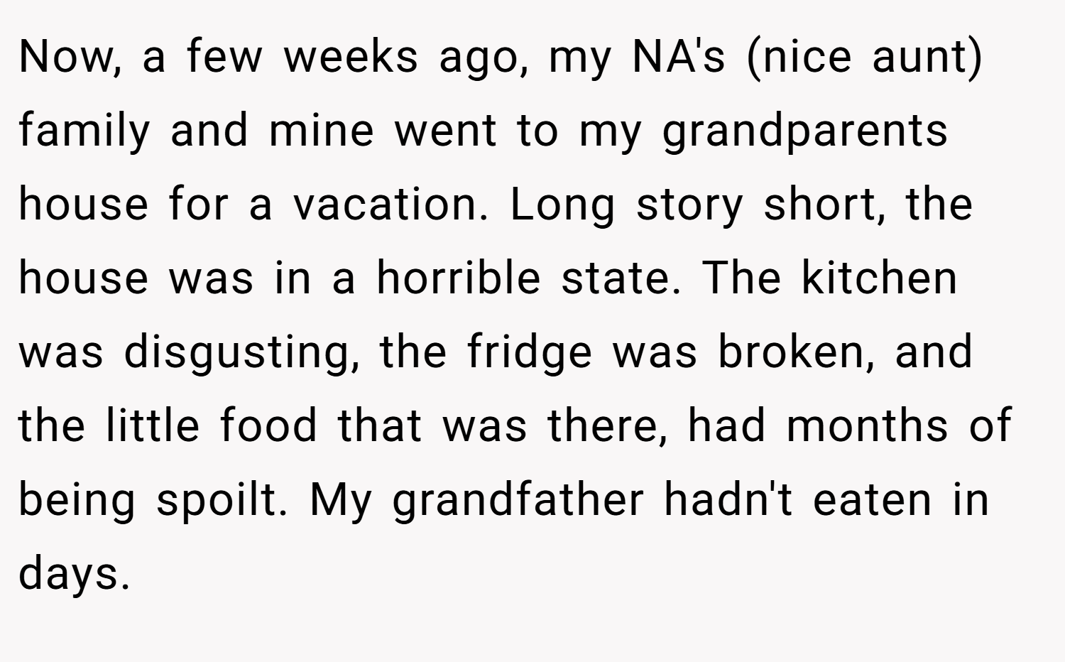 Now, a few weeks ago, my NA's (nice aunt) family and mine went to my grandparents house for a vacation. Long story short, the house was in a horrible state. The kitchen was disgusting, the fridge was broken, and the little food that was there, had months of being spoilt. My grandfather hadn't eaten in days.