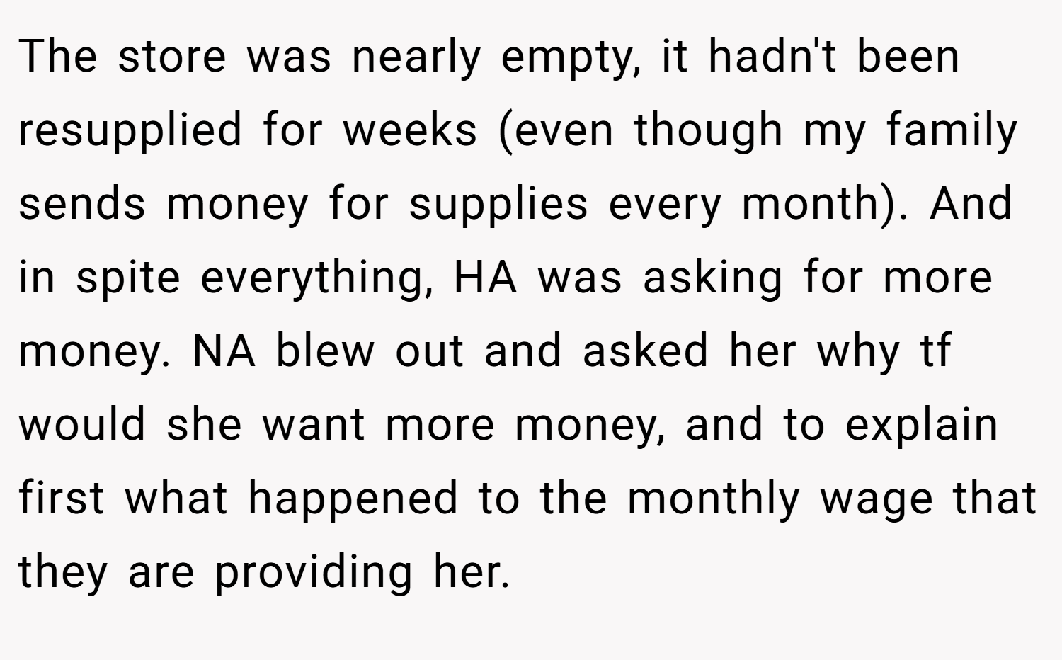 The store was nearly empty, it hadn't been resupplied for weeks (even though my family sends money for supplies every month). And in spite everything, HA was asking for more money. NA blew out and asked her why tf would she want more money, and to explain first what happened to the monthly wage that they are providing her.