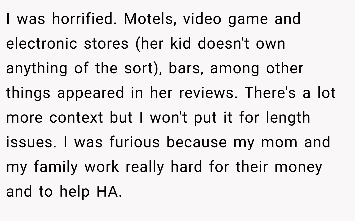 I was horrified. Motels, video game and electronic stores (her kid doesn't own anything of the sort), bars, among other things appeared in her reviews. There's a lot more context but I won't put it for length issues. I was furious because my mom and my family work really hard for their money and to help HA.