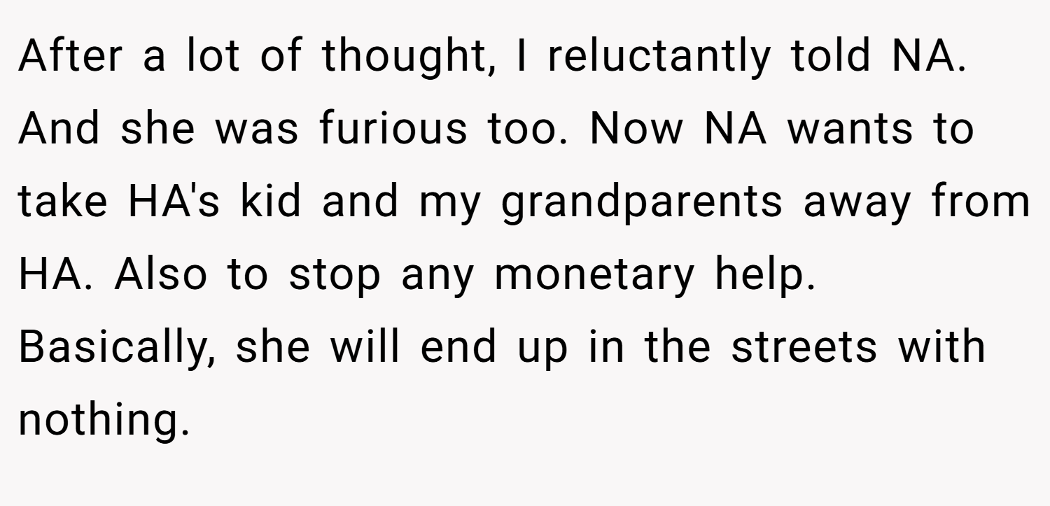 After a lot of thought, I reluctantly told NA. And she was furious too. Now NA wants to take HA's kid and my grandparents away from HA. Also to stop any monetary help. Basically, she will end up in the streets with nothing.