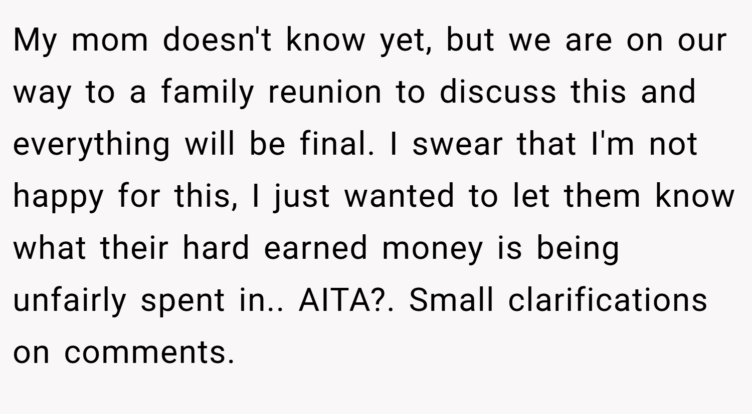 My mom doesn't know yet, but we are on our way to a family reunion to discuss this and everything will be final. I swear that I'm not happy for this, I just wanted to let them know what their hard earned money is being unfairly spent in.. AITA?. Small clarifications on comments.