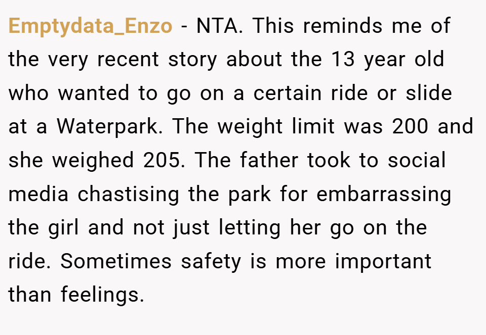 Emptydata_Enzo − NTA. This reminds me of the very recent story about the 13 year old who wanted to go on a certain ride or slide at a Waterpark. The weight limit was 200 and she weighed 205. The father took to social media chastising the park for embarrassing the girl and not just letting her go on the ride. Sometimes safety is more important than feelings.