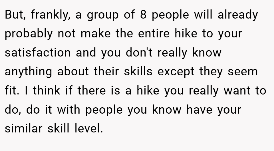 But, frankly, a group of 8 people will already probably not make the entire hike to your satisfaction and you don't really know anything about their skills except they seem fit. I think if there is a hike you really want to do, do it with people you know have your similar skill level.
