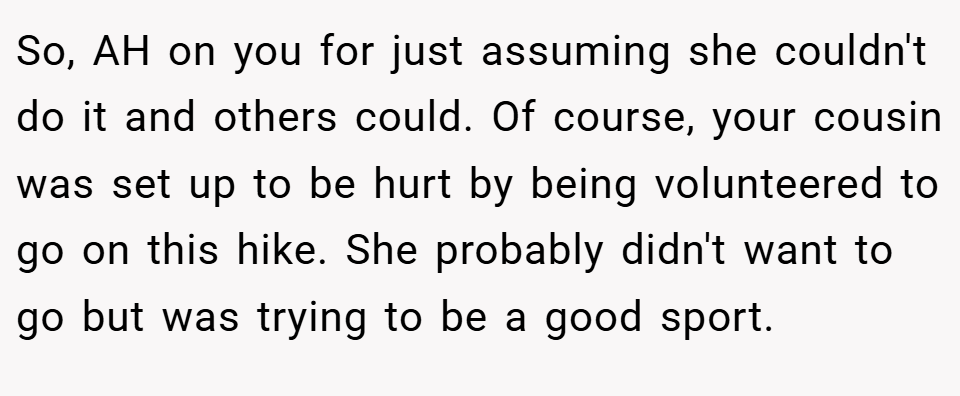 So, AH on you for just assuming she couldn't do it and others could. Of course, your cousin was set up to be hurt by being volunteered to go on this hike. She probably didn't want to go but was trying to be a good sport.