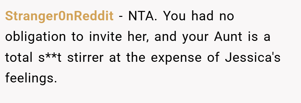 Stranger0nReddit − NTA. You had no obligation to invite her, and your Aunt is a total s**t stirrer at the expense of Jessica's feelings.