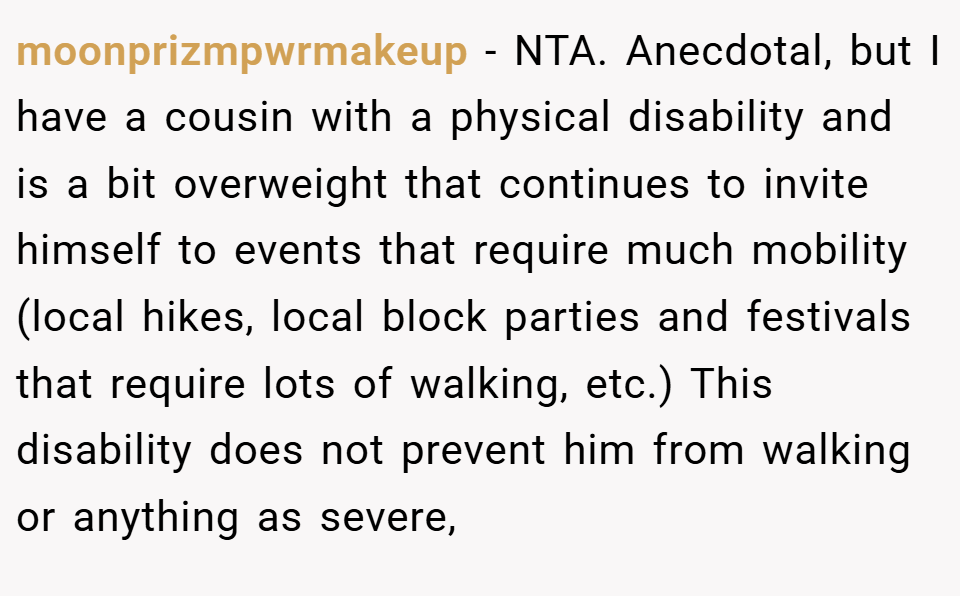 moonprizmpwrmakeup − NTA. Anecdotal, but I have a cousin with a physical disability and is a bit overweight that continues to invite himself to events that require much mobility (local hikes, local block parties and festivals that require lots of walking, etc.) This disability does not prevent him from walking or anything as severe,