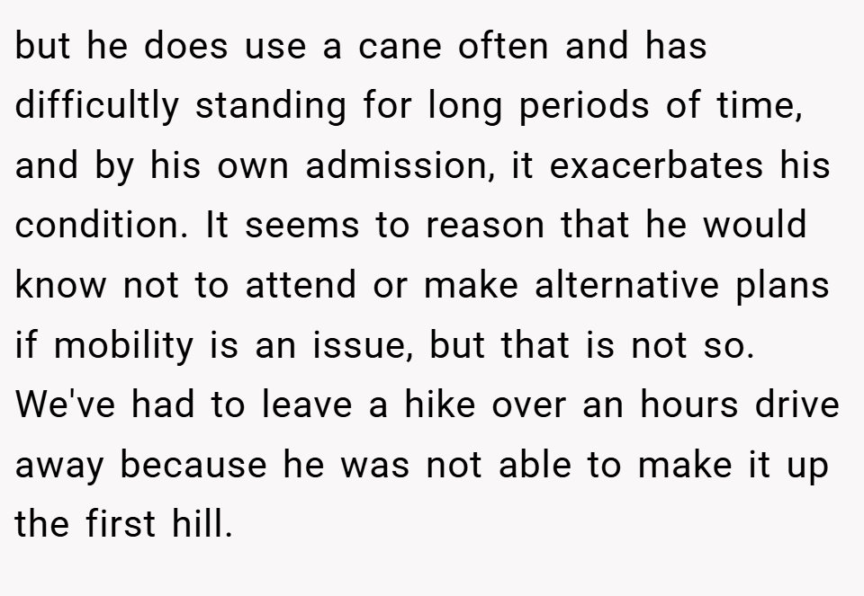 but he does use a cane often and has difficultly standing for long periods of time, and by his own admission, it exacerbates his condition. It seems to reason that he would know not to attend or make alternative plans if mobility is an issue, but that is not so. We've had to leave a hike over an hours drive away because he was not able to make it up the first hill.