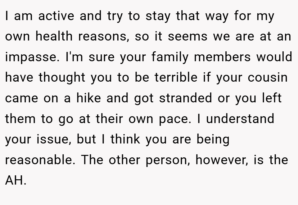 I am active and try to stay that way for my own health reasons, so it seems we are at an impasse. I'm sure your family members would have thought you to be terrible if your cousin came on a hike and got stranded or you left them to go at their own pace. I understand your issue, but I think you are being reasonable. The other person, however, is the AH.