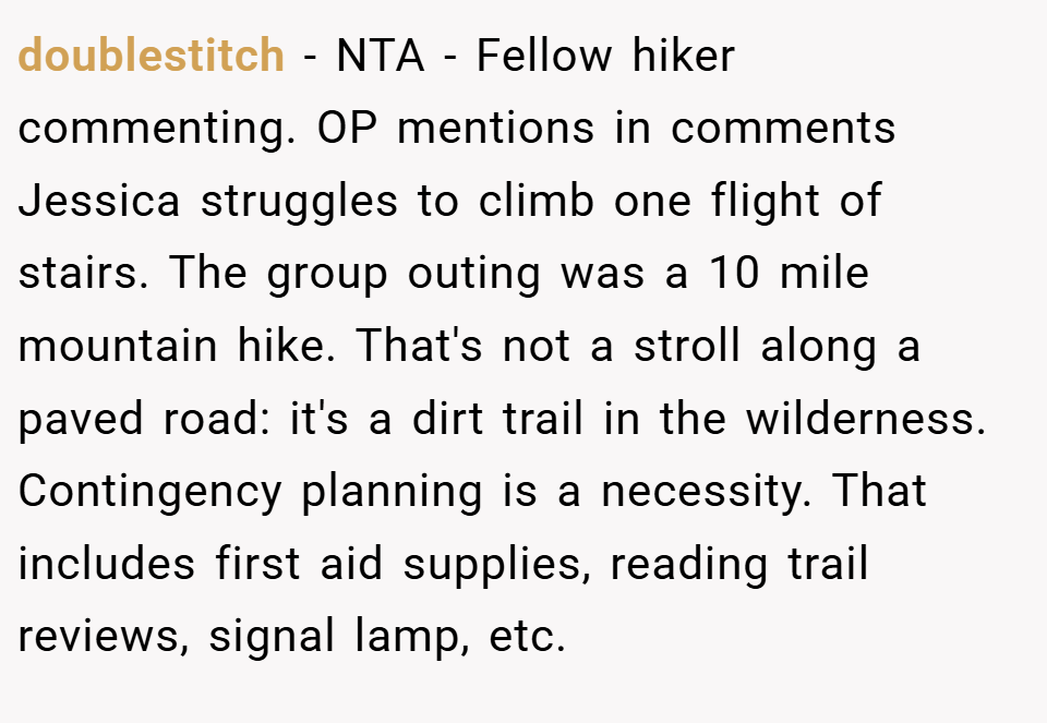 doublestitch − NTA - Fellow hiker commenting. OP mentions in comments Jessica struggles to climb one flight of stairs. The group outing was a 10 mile mountain hike. That's not a stroll along a paved road: it's a dirt trail in the wilderness. Contingency planning is a necessity. That includes first aid supplies, reading trail reviews, signal lamp, etc.