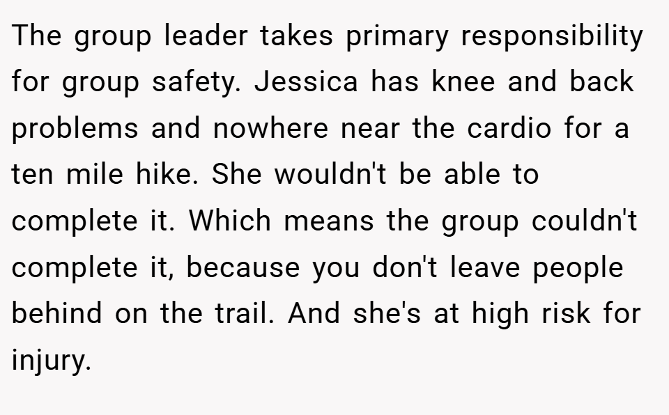 The group leader takes primary responsibility for group safety. Jessica has knee and back problems and nowhere near the cardio for a ten mile hike. She wouldn't be able to complete it. Which means the group couldn't complete it, because you don't leave people behind on the trail. And she's at high risk for injury.