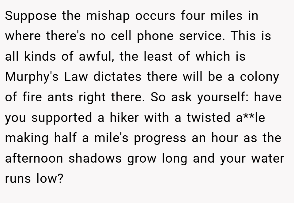 Suppose the mishap occurs four miles in where there's no cell phone service. This is all kinds of awful, the least of which is Murphy's Law dictates there will be a colony of fire ants right there. So ask yourself: have you supported a hiker with a twisted a**le making half a mile's progress an hour as the afternoon shadows grow long and your water runs low?