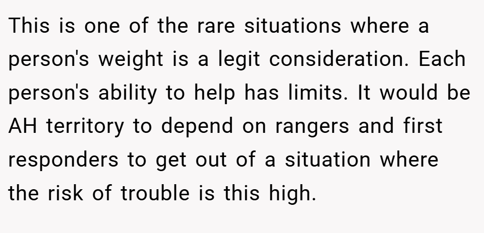 This is one of the rare situations where a person's weight is a legit consideration. Each person's ability to help has limits. It would be AH territory to depend on rangers and first responders to get out of a situation where the risk of trouble is this high.