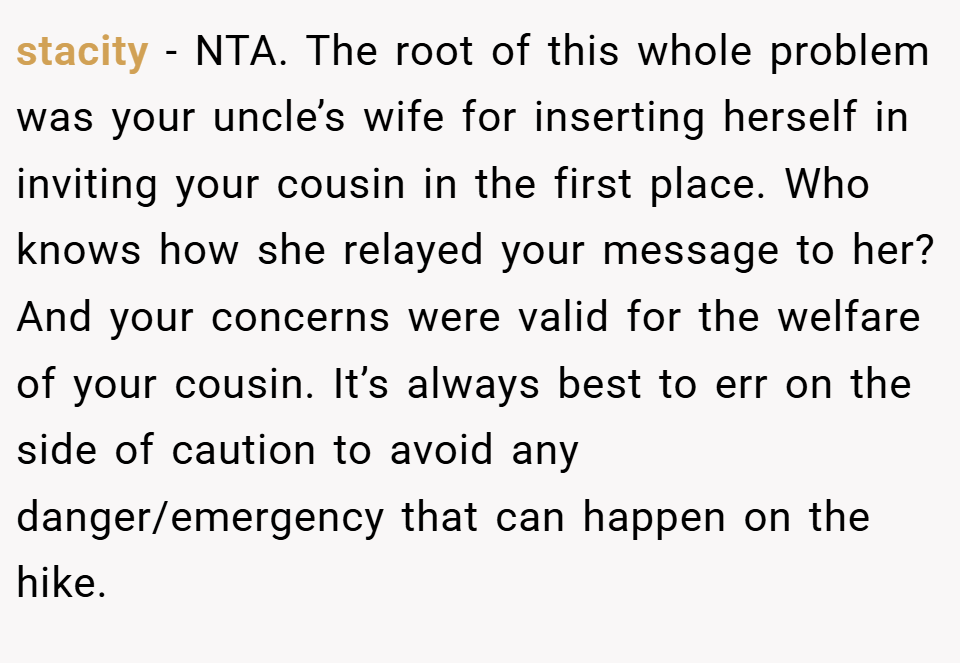 stacity − NTA. The root of this whole problem was your uncle’s wife for inserting herself in inviting your cousin in the first place. Who knows how she relayed your message to her? And your concerns were valid for the welfare of your cousin. It’s always best to err on the side of caution to avoid any danger/emergency that can happen on the hike.