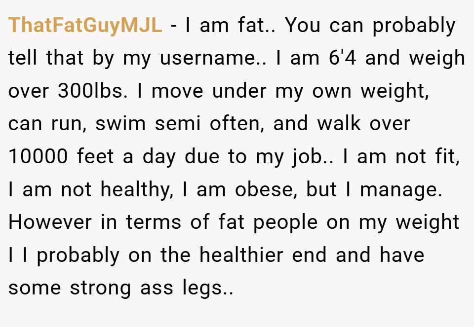 ThatFatGuyMJL − I am fat.. You can probably tell that by my username.. I am 6'4 and weigh over 300lbs. I move under my own weight, can run, swim semi often, and walk over 10000 feet a day due to my job.. I am not fit, I am not healthy, I am obese, but I manage. However in terms of fat people on my weight I I probably on the healthier end and have some strong ass legs..