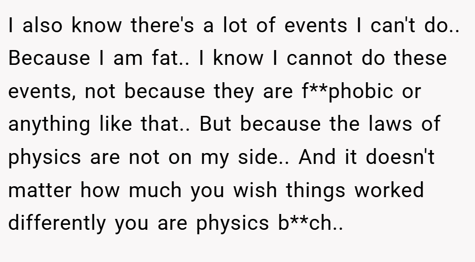 I also know there's a lot of events I can't do.. Because I am fat.. I know I cannot do these events, not because they are f**phobic or anything like that.. But because the laws of physics are not on my side.. And it doesn't matter how much you wish things worked differently you are physics b**ch..