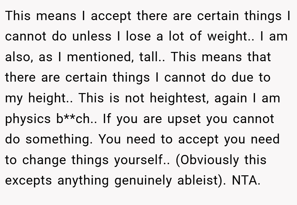 This means I accept there are certain things I cannot do unless I lose a lot of weight.. I am also, as I mentioned, tall.. This means that there are certain things I cannot do due to my height.. This is not heightest, again I am physics b**ch.. If you are upset you cannot do something. You need to accept you need to change things yourself.. (Obviously this excepts anything genuinely ableist). NTA.