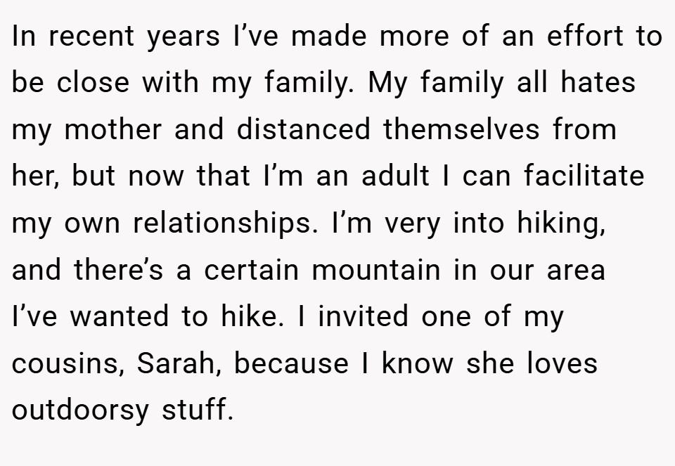 In recent years I’ve made more of an effort to be close with my family. My family all hates my mother and distanced themselves from her, but now that I’m an adult I can facilitate my own relationships. I’m very into hiking, and there’s a certain mountain in our area I’ve wanted to hike. I invited one of my cousins, Sarah, because I know she loves outdoorsy stuff. 