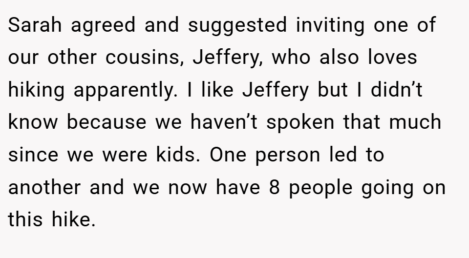 Sarah agreed and suggested inviting one of our other cousins, Jeffery, who also loves hiking apparently. I like Jeffery but I didn’t know because we haven’t spoken that much since we were kids. One person led to another and we now have 8 people going on this hike.