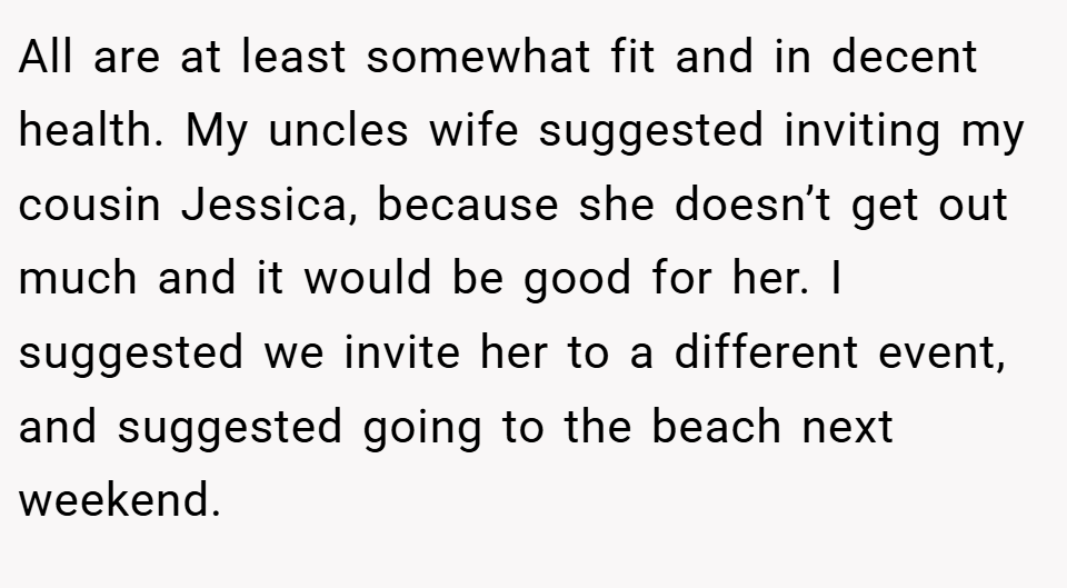 All are at least somewhat fit and in decent health. My uncles wife suggested inviting my cousin Jessica, because she doesn’t get out much and it would be good for her. I suggested we invite her to a different event, and suggested going to the beach next weekend.