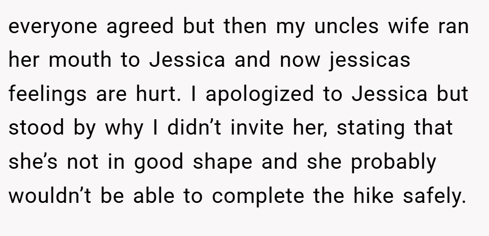 everyone agreed but then my uncles wife ran her mouth to Jessica and now jessicas feelings are hurt. I apologized to Jessica but stood by why I didn’t invite her, stating that she’s not in good shape and she probably wouldn’t be able to complete the hike safely.