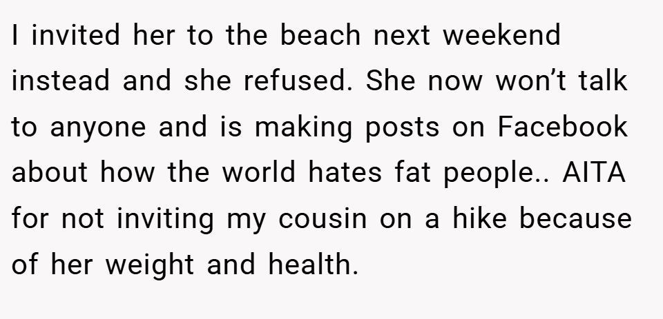I invited her to the beach next weekend instead and she refused. She now won’t talk to anyone and is making posts on Facebook about how the world hates fat people.. AITA for not inviting my cousin on a hike because of her weight and health.