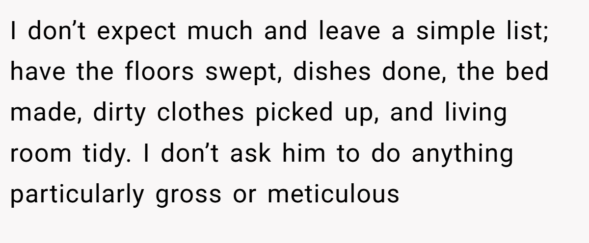 I don’t expect much and leave a simple list; have the floors swept, dishes done, the bed made, dirty clothes picked up, and living room tidy. I don’t ask him to do anything particularly gross or meticulous