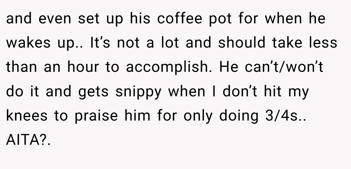 and even set up his coffee pot for when he wakes up.. It’s not a lot and should take less than an hour to accomplish. He can’t/won’t do it and gets snippy when I don’t hit my knees to praise him for only doing 3/4s.. AITA?.