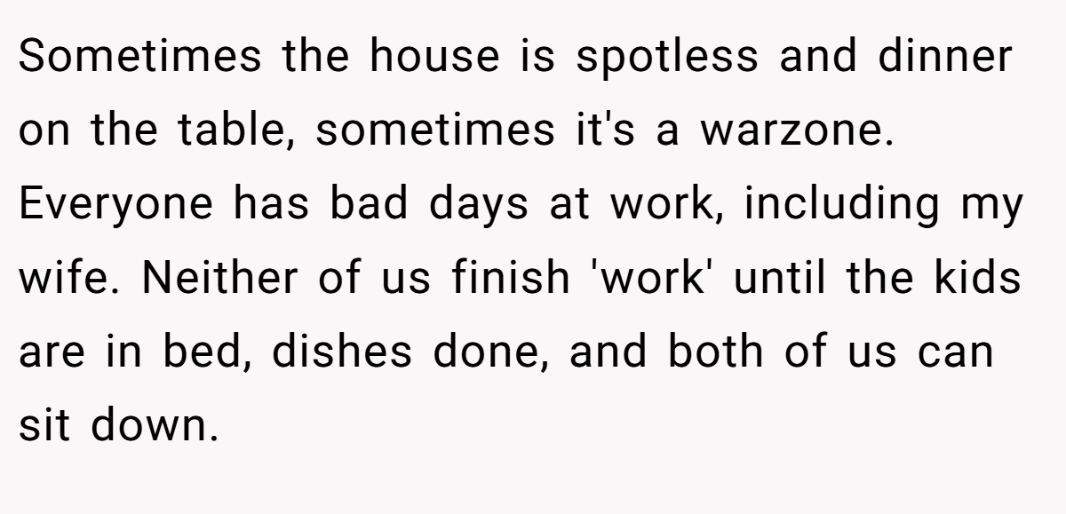 Sometimes the house is spotless and dinner on the table, sometimes it's a warzone. Everyone has bad days at work, including my wife. Neither of us finish 'work' until the kids are in bed, dishes done, and both of us can sit down.