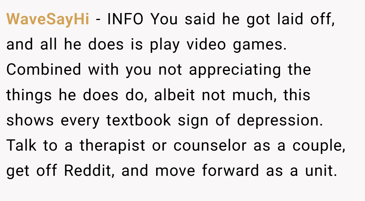 WaveSayHi - INFO You said he got laid off, and all he does is play video games. Combined with you not appreciating the things he does do, albeit not much, this shows every textbook sign of depression. Talk to a therapist or counselor as a couple, get off Reddit, and move forward as a unit.